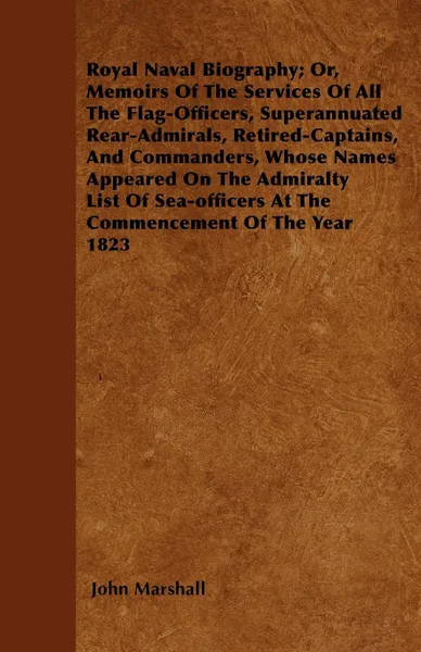 Обложка книги Royal Naval Biography; Or, Memoirs Of The Services Of All The Flag-Officers, Superannuated Rear-Admirals, Retired-Captains, And Commanders, Whose Names Appeared On The Admiralty List Of Sea-officers At The Commencement Of The Year 1823, John Marshall