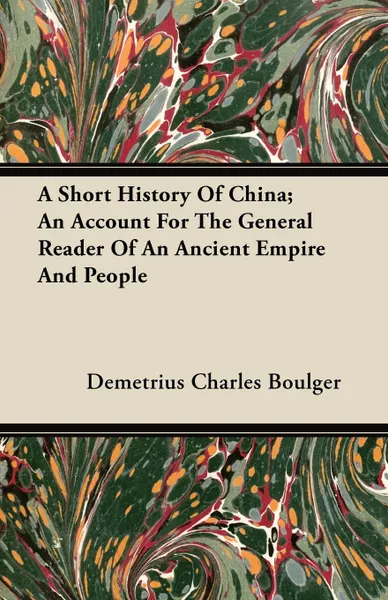 Обложка книги A Short History Of China; An Account For The General Reader Of An Ancient Empire And People, Demetrius Charles Boulger