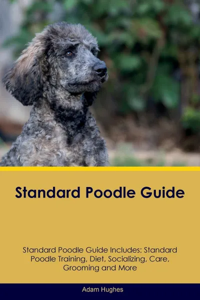 Обложка книги Standard Poodle Guide Standard Poodle Guide Includes. Standard Poodle Training, Diet, Socializing, Care, Grooming, Breeding and More, Adam Hughes