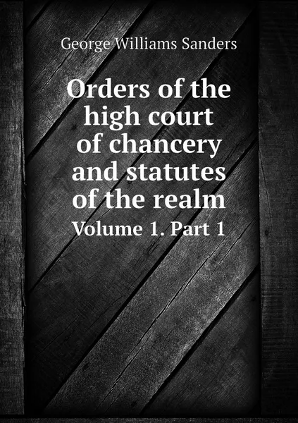 Обложка книги Orders of the high court of chancery and statutes of the realm. Volume 1. Part 1, George Williams Sanders