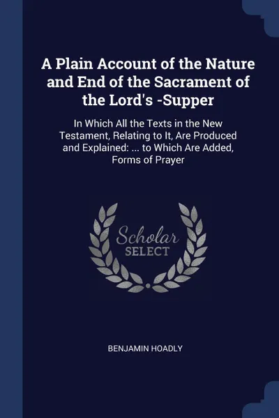 Обложка книги A Plain Account of the Nature and End of the Sacrament of the Lord's -Supper. In Which All the Texts in the New Testament, Relating to It, Are Produced and Explained: ... to Which Are Added, Forms of Prayer, Benjamin Hoadly