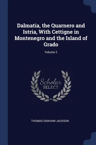 Обложка книги Dalmatia, the Quarnero and Istria, With Cettigne in Montenegro and the Island of Grado; Volume 2, Thomas Graham Jackson