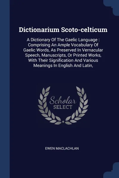 Обложка книги Dictionarium Scoto-celticum. A Dictionary Of The Gaelic Language : Comprising An Ample Vocabulary Of Gaelic Words, As Preserved In Vernacular Speech, Manuscripts, Or Printed Works, With Their Signification And Various Meanings In English And Latin,, Ewen Maclachlan