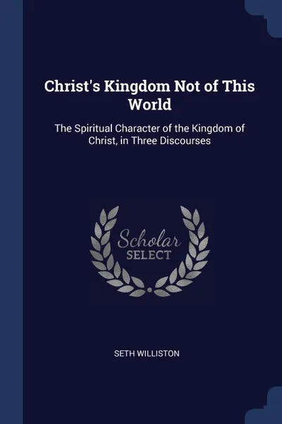 Обложка книги Christ's Kingdom Not of This World. The Spiritual Character of the Kingdom of Christ, in Three Discourses, Seth Williston