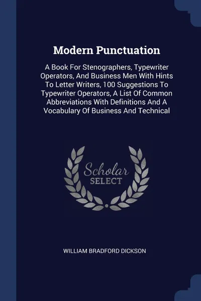 Обложка книги Modern Punctuation. A Book For Stenographers, Typewriter Operators, And Business Men With Hints To Letter Writers, 100 Suggestions To Typewriter Operators, A List Of Common Abbreviations With Definitions And A Vocabulary Of Business And Technical, William Bradford Dickson