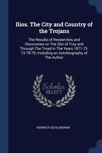 Обложка книги Ilios. The City and Country of the Trojans. The Results of Researches and Discoveries on The Site of Troy and Through The Troad in The Years 1871-72-73-78-79; Including an Autobiography of The Author, Heinrich Schliemann