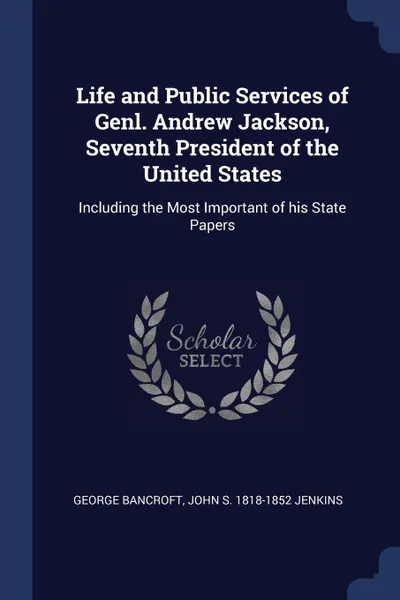 Обложка книги Life and Public Services of Genl. Andrew Jackson, Seventh President of the United States. Including the Most Important of his State Papers, George Bancroft, John S. 1818-1852 Jenkins