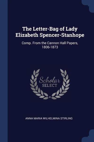 Обложка книги The Letter-Bag of Lady Elizabeth Spencer-Stanhope. Comp. From the Cannon Hall Papers, 1806-1873, Anna Maria Wilhelmina Stirling