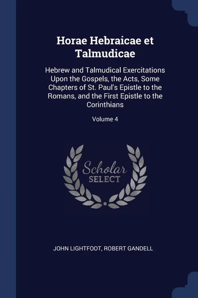 Обложка книги Horae Hebraicae et Talmudicae. Hebrew and Talmudical Exercitations Upon the Gospels, the Acts, Some Chapters of St. Paul's Epistle to the Romans, and the First Epistle to the Corinthians; Volume 4, John Lightfoot, Robert Gandell