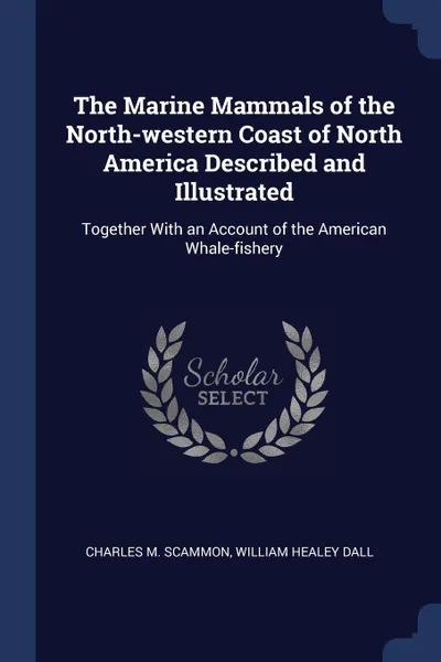 Обложка книги The Marine Mammals of the North-western Coast of North America Described and Illustrated. Together With an Account of the American Whale-fishery, Charles M. Scammon, William Healey Dall