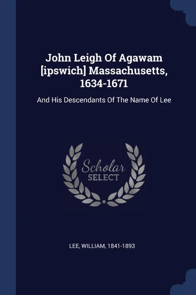 Обложка книги John Leigh Of Agawam .ipswich. Massachusetts, 1634-1671. And His Descendants Of The Name Of Lee, Lee William 1841-1893