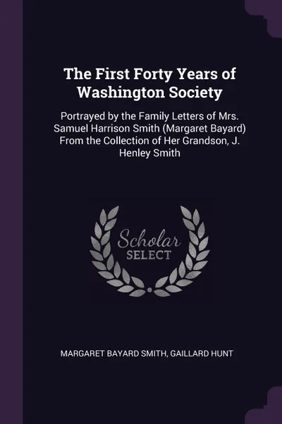 Обложка книги The First Forty Years of Washington Society. Portrayed by the Family Letters of Mrs. Samuel Harrison Smith (Margaret Bayard) From the Collection of Her Grandson, J. Henley Smith, Margaret Bayard Smith, Gaillard Hunt