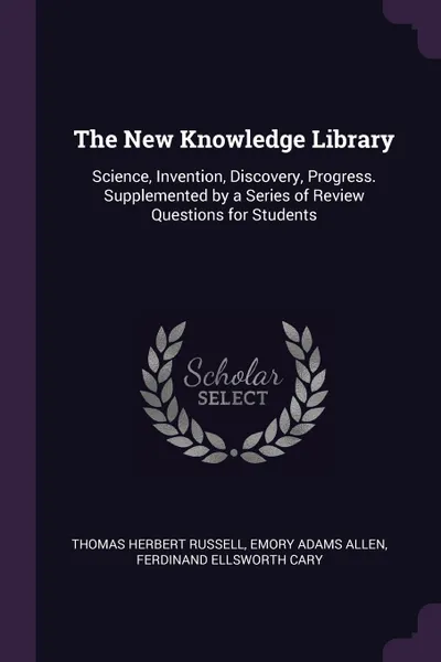 Обложка книги The New Knowledge Library. Science, Invention, Discovery, Progress. Supplemented by a Series of Review Questions for Students, Thomas Herbert Russell, Emory Adams Allen, Ferdinand Ellsworth Cary
