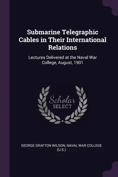 Обложка книги Submarine Telegraphic Cables in Their International Relations. Lectures Delivered at the Naval War College, August, 1901, George Grafton Wilson