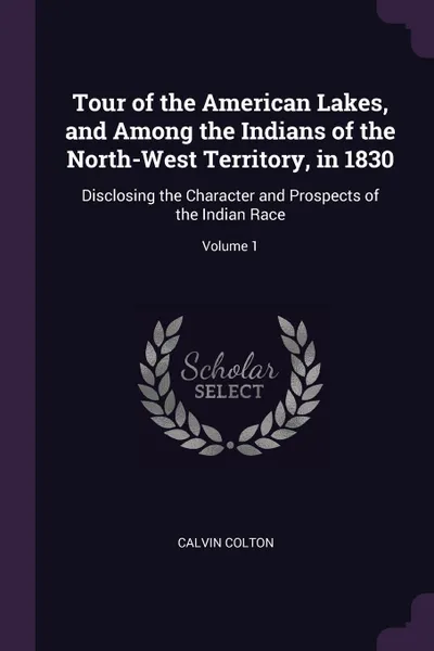 Обложка книги Tour of the American Lakes, and Among the Indians of the North-West Territory, in 1830. Disclosing the Character and Prospects of the Indian Race; Volume 1, Calvin Colton