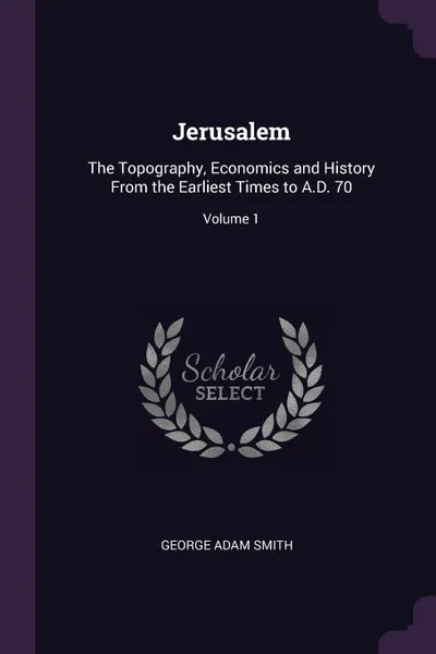 Обложка книги Jerusalem. The Topography, Economics and History From the Earliest Times to A.D. 70; Volume 1, George Adam Smith