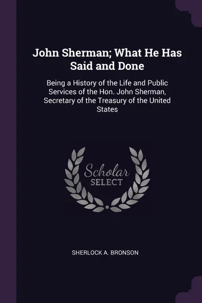 Обложка книги John Sherman; What He Has Said and Done. Being a History of the Life and Public Services of the Hon. John Sherman, Secretary of the Treasury of the United States, Sherlock A. Bronson