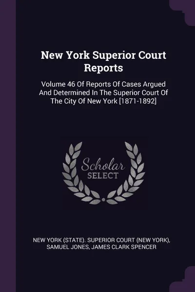 Обложка книги New York Superior Court Reports. Volume 46 Of Reports Of Cases Argued And Determined In The Superior Court Of The City Of New York .1871-1892., Samuel Jones, James Clark Spencer