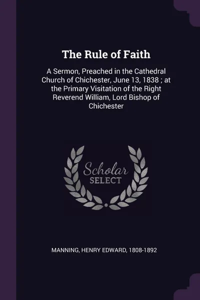Обложка книги The Rule of Faith. A Sermon, Preached in the Cathedral Church of Chichester, June 13, 1838 ; at the Primary Visitation of the Right Reverend William, Lord Bishop of Chichester, Henry Edward Manning
