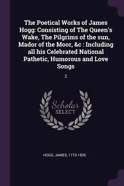 Обложка книги The Poetical Works of James Hogg. Consisting of The Queen's Wake, The Pilgrims of the sun, Mador of the Moor, &c : Including all his Celebrated National Pathetic, Humorous and Love Songs: 2, James Hogg