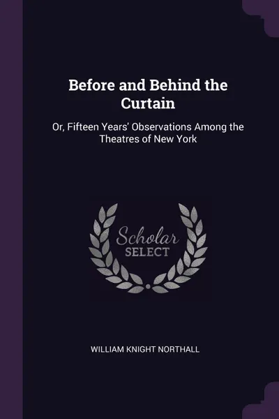 Обложка книги Before and Behind the Curtain. Or, Fifteen Years' Observations Among the Theatres of New York, William Knight Northall