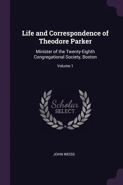 Обложка книги Life and Correspondence of Theodore Parker. Minister of the Twenty-Eighth Congregational Society, Boston; Volume 1, John Weiss