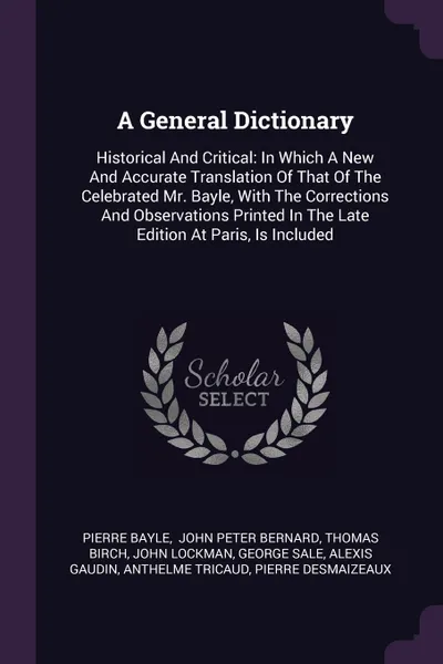 Обложка книги A General Dictionary. Historical And Critical: In Which A New And Accurate Translation Of That Of The Celebrated Mr. Bayle, With The Corrections And Observations Printed In The Late Edition At Paris, Is Included, Pierre Bayle, Thomas Birch