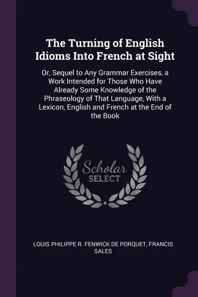 Обложка книги The Turning of English Idioms Into French at Sight. Or, Sequel to Any Grammar Exercises, a Work Intended for Those Who Have Already Some Knowledge of the Phraseology of That Language, With a Lexicon, English and French at the End of the Book, Louis Philippe R. Fenwick De Porquet, Francis Sales