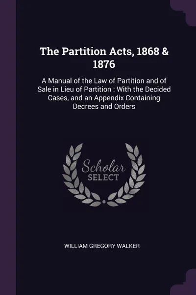 Обложка книги The Partition Acts, 1868 & 1876. A Manual of the Law of Partition and of Sale in Lieu of Partition : With the Decided Cases, and an Appendix Containing Decrees and Orders, William Gregory Walker