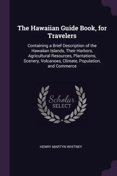 Обложка книги The Hawaiian Guide Book, for Travelers. Containing a Brief Description of the Hawaiian Islands, Their Harbors, Agricultural Resources, Plantations, Scenery, Volcanoes, Climate, Population, and Commerce, Henry Martyn Whitney