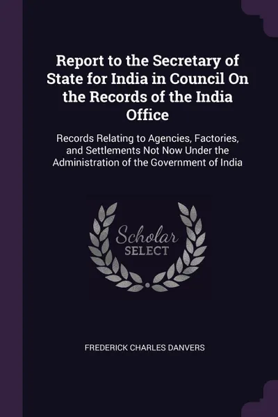 Обложка книги Report to the Secretary of State for India in Council On the Records of the India Office. Records Relating to Agencies, Factories, and Settlements Not Now Under the Administration of the Government of India, Frederick Charles Danvers