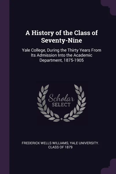 Обложка книги A History of the Class of Seventy-Nine. Yale College, During the Thirty Years From Its Admission Into the Academic Department, 1875-1905, Frederick Wells Williams