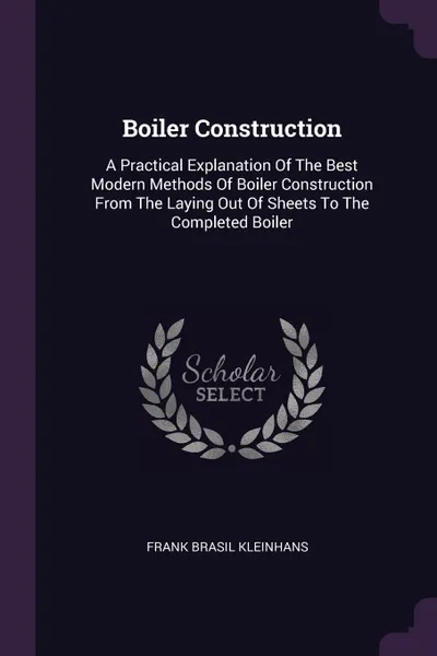 Обложка книги Boiler Construction. A Practical Explanation Of The Best Modern Methods Of Boiler Construction From The Laying Out Of Sheets To The Completed Boiler, Frank Brasil Kleinhans