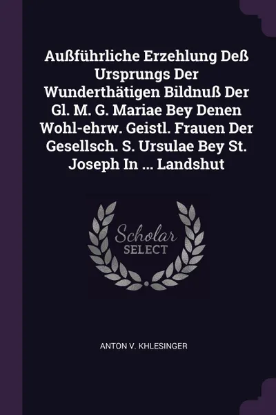 Обложка книги Aussfuhrliche Erzehlung Dess Ursprungs Der Wunderthatigen Bildnuss Der Gl. M. G. Mariae Bey Denen Wohl-ehrw. Geistl. Frauen Der Gesellsch. S. Ursulae Bey St. Joseph In ... Landshut, Anton V. Khlesinger