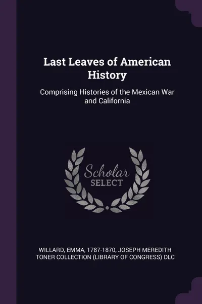 Обложка книги Last Leaves of American History. Comprising Histories of the Mexican War and California, Emma Willard, Joseph Meredith Toner Collection DLC