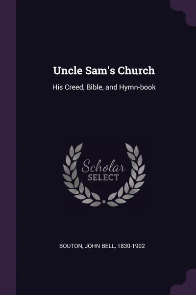 Обложка книги Uncle Sam's Church. His Creed, Bible, and Hymn-book, John Bell Bouton