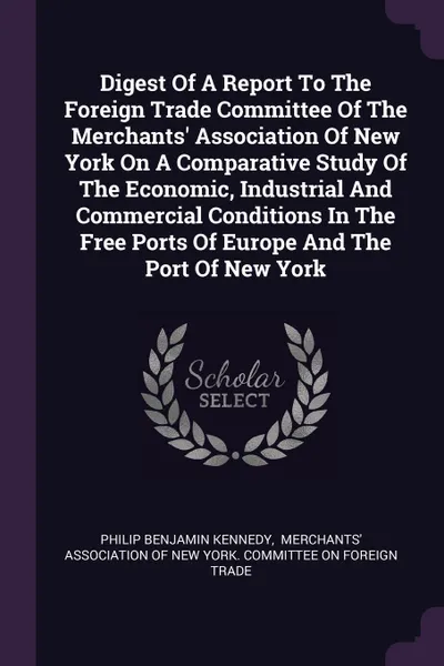 Обложка книги Digest Of A Report To The Foreign Trade Committee Of The Merchants' Association Of New York On A Comparative Study Of The Economic, Industrial And Commercial Conditions In The Free Ports Of Europe And The Port Of New York, Philip Benjamin Kennedy