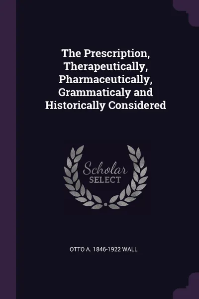 Обложка книги The Prescription, Therapeutically, Pharmaceutically, Grammaticaly and Historically Considered, Otto A. 1846-1922 Wall