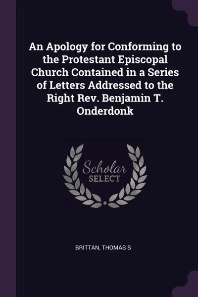 Обложка книги An Apology for Conforming to the Protestant Episcopal Church Contained in a Series of Letters Addressed to the Right Rev. Benjamin T. Onderdonk, Thomas S Brittan