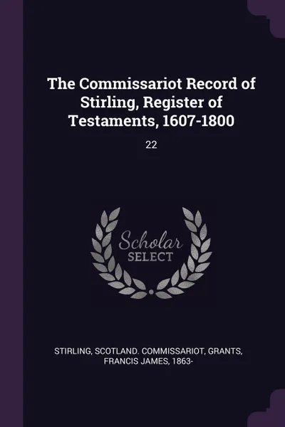 Обложка книги The Commissariot Record of Stirling, Register of Testaments, 1607-1800. 22, Scotland Commissariot Stirling, Francis James Grants