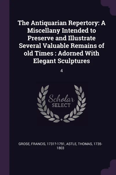 Обложка книги The Antiquarian Repertory. A Miscellany Intended to Preserve and Illustrate Several Valuable Remains of old Times : Adorned With Elegant Sculptures: 4, Francis Grose, Thomas Astle