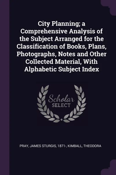 Обложка книги City Planning; a Comprehensive Analysis of the Subject Arranged for the Classification of Books, Plans, Photographs, Notes and Other Collected Material, With Alphabetic Subject Index, James Sturgis Pray, Theodora Kimball