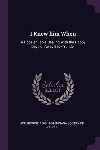 Обложка книги I Knew him When. A Hoosier Fable Dealing With the Happy Days of Away Back Yonder, George Ade