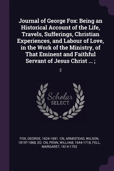 Обложка книги Journal of George Fox. Being an Historical Account of the Life, Travels, Sufferings, Christian Experiences, and Labour of Love, in the Work of the Ministry, of That Eminent and Faithful Servant of Jesus Christ ... ;: 2, George Fox, Wilson Armistead, William Penn