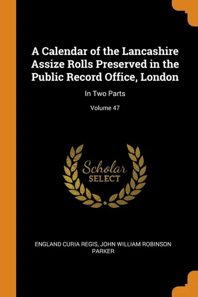 Обложка книги A Calendar of the Lancashire Assize Rolls Preserved in the Public Record Office, London. In Two Parts; Volume 47, England Curia Regis, John William Robinson Parker