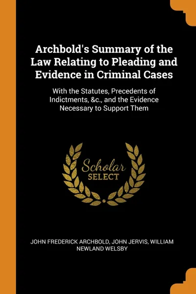 Обложка книги Archbold's Summary of the Law Relating to Pleading and Evidence in Criminal Cases. With the Statutes, Precedents of Indictments, &c., and the Evidence Necessary to Support Them, John Frederick Archbold, John Jervis, William Newland Welsby