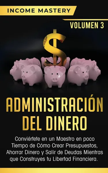 Обложка книги Administracion del Dinero. Conviertete en un Maestro en Poco Tiempo de Como Crear Presupuestos, Ahorrar Dinero y Salir de Deudas Mientras Que Construyes tu Libertad Financiera Volumen 3, Income Mastery