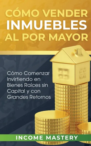 Обложка книги Como vender inmuebles al por mayor. Como Comenzar Invirtiendo en Bienes Raices sin Capital y con Grandes Retornos, Income Mastery