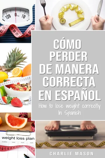 Обложка книги Como perder peso de manera correcta En espanol/How to lose weight correctly In Spanish. Pasos sencillos para bajar de peso comiendo, Charlie Mason