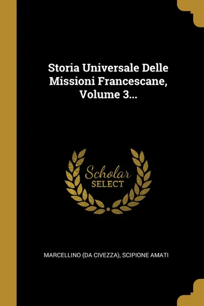 Обложка книги Storia Universale Delle Missioni Francescane, Volume 3..., Marcellino (da Civezza), Scipione Amati